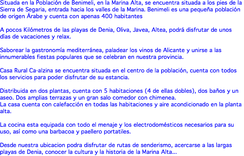 Situada en la Población de Benimeli, en la Marina Alta, se encuentra situada a los pies de la Sierra de Segaria, entrada hacia los valles de la Marina. Benimeli es una pequeña población de origen Árabe y cuenta con apenas 400 habitantes A pocos Kilómetros de las playas de Denia, Oliva, Javea, Altea, podrá disfrutar de unos días de vacaciones y relax. Saborear la gastronomía mediterránea, paladear los vinos de Alicante y unirse a las innumerables fiestas populares que se celebran en nuestra provincia. Casa Rural Ca-alzina se encuentra situada en el centro de la población, cuenta con todos los servicios para poder disfrutar de su estancia. Distribuida en dos plantas, cuenta con 5 habitaciones (4 de ellas dobles), dos baños y un aseo. Dos amplias terrazas y un gran salo comedor con chimenea. La casa cuenta con calefacción en todas las habitaciones y aire acondicionado en la planta alta. La cocina esta equipada con todo el menaje y los electrodomésticos necesarios para su uso, así como una barbacoa y paellero portatiles. Desde nuestra ubicacion podra disfrutar de rutas de senderismo, acercarse a las largas playas de Denia, conocer la cultura y la historia de la Marina Alta...